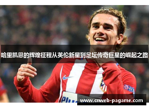 哈里凯恩的辉煌征程从英伦新星到足坛传奇巨星的崛起之路