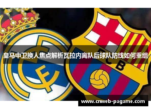 皇马中卫换人焦点解析瓦拉内离队后球队防线如何重组