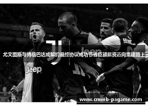 尤文图斯与博格巴达成解约最终协议成功节省巨额薪资迈向重建路上