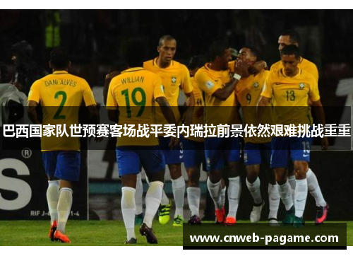 巴西国家队世预赛客场战平委内瑞拉前景依然艰难挑战重重