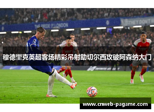 穆德里克英超客场精彩吊射助切尔西攻破阿森纳大门 穆德里克英超客场精彩吊射助切尔西攻破阿森纳大门
