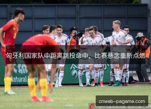 匈牙利国家队中距离跳投命中，比赛悬念重新点燃